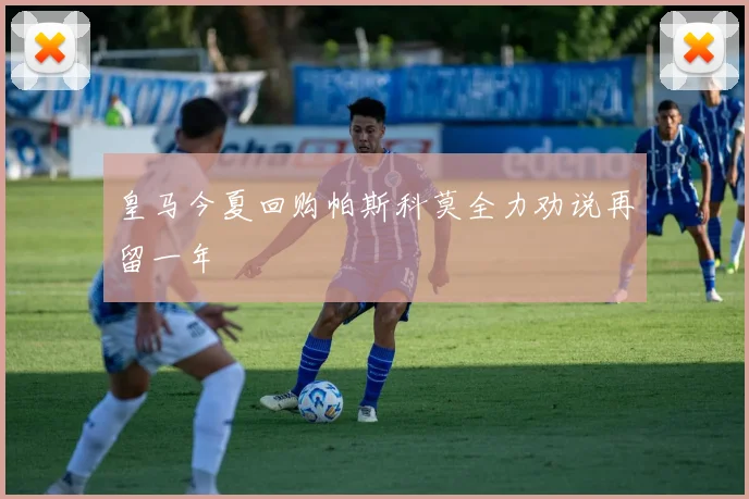 皇马今夏回购帕斯科莫全力劝说再留一年