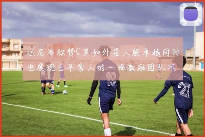 达尼洛称赞C罗如外星人般卓越同时也展现出平常人的一面激励团队不断进步