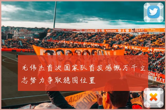 毛伟杰首次国家队首发感慨万千立志努力争取稳固位置