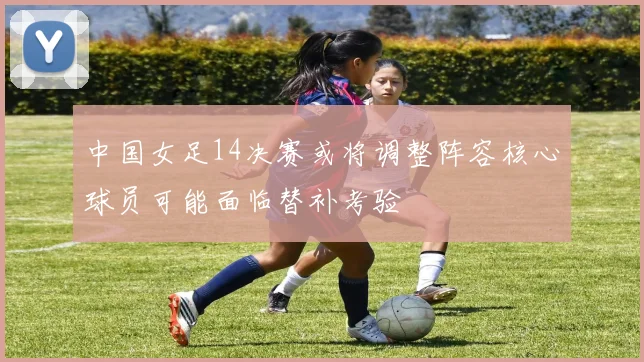 中国女足14决赛或将调整阵容核心球员可能面临替补考验