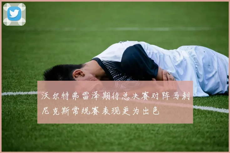 沃尔特弗雷泽期待总决赛对阵马刺尼克斯常规赛表现更为出色