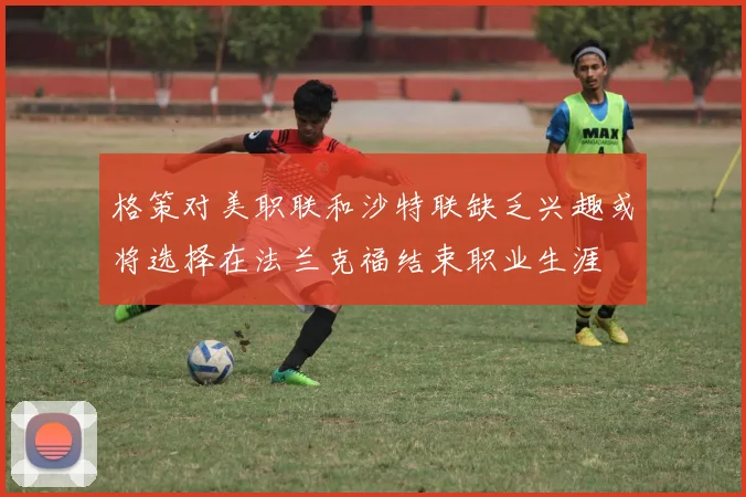 格策对美职联和沙特联缺乏兴趣或将选择在法兰克福结束职业生涯