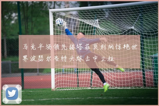 马竞半场领先赫塔菲莫利纳惊艳世界波瑟尔洛特头球击中立柱