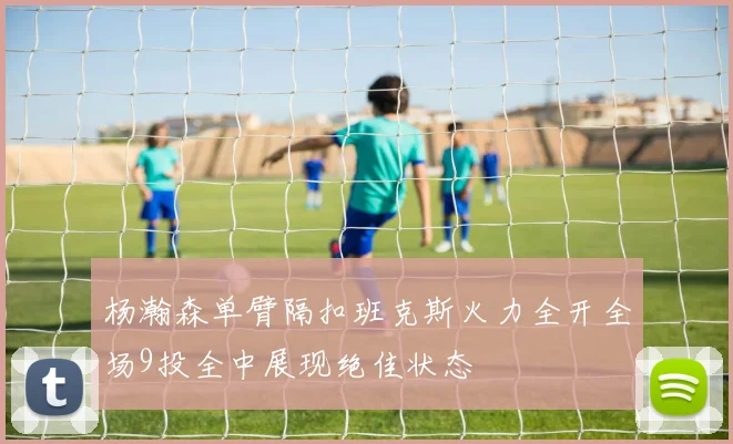 杨瀚森单臂隔扣班克斯火力全开全场9投全中展现绝佳状态