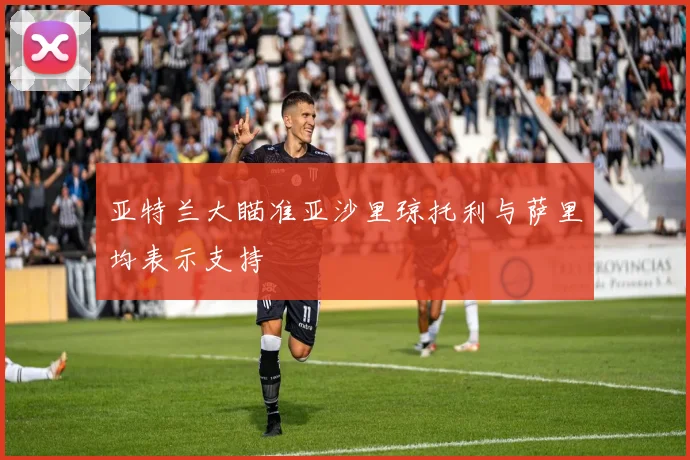 亚特兰大瞄准亚沙里琼托利与萨里均表示支持