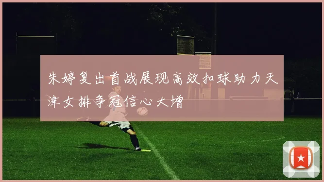 朱婷复出首战展现高效扣球助力天津女排争冠信心大增