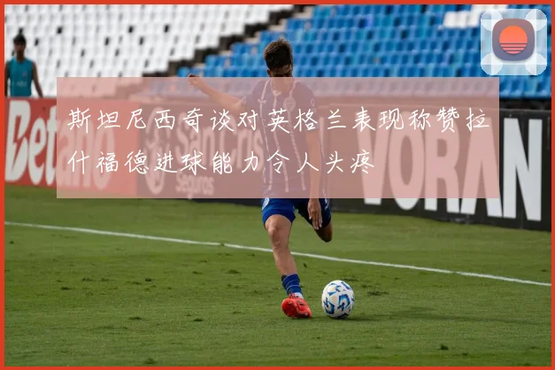 斯坦尼西奇谈对英格兰表现称赞拉什福德进球能力令人头疼