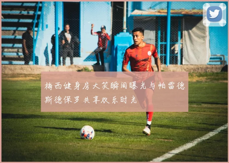 梅西健身房大笑瞬间曝光与帕雷德斯德保罗共享欢乐时光
