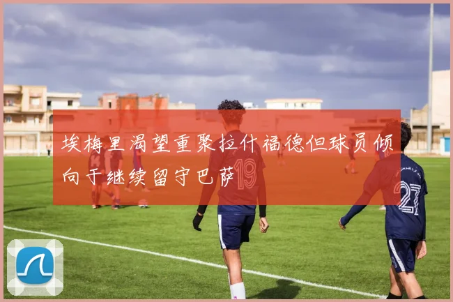 埃梅里渴望重聚拉什福德但球员倾向于继续留守巴萨