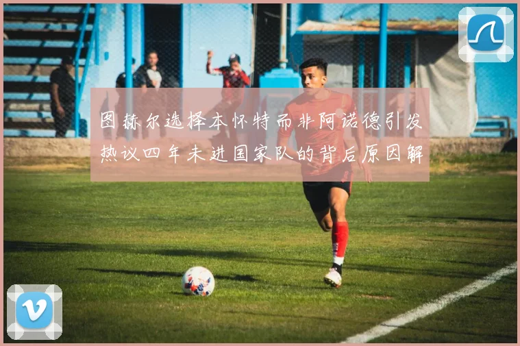 图赫尔选择本怀特而非阿诺德引发热议四年未进国家队的背后原因解析