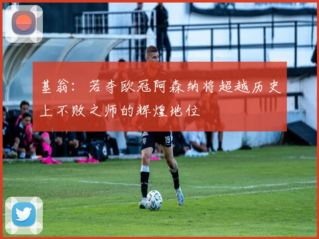 基翁：若夺欧冠阿森纳将超越历史上不败之师的辉煌地位
