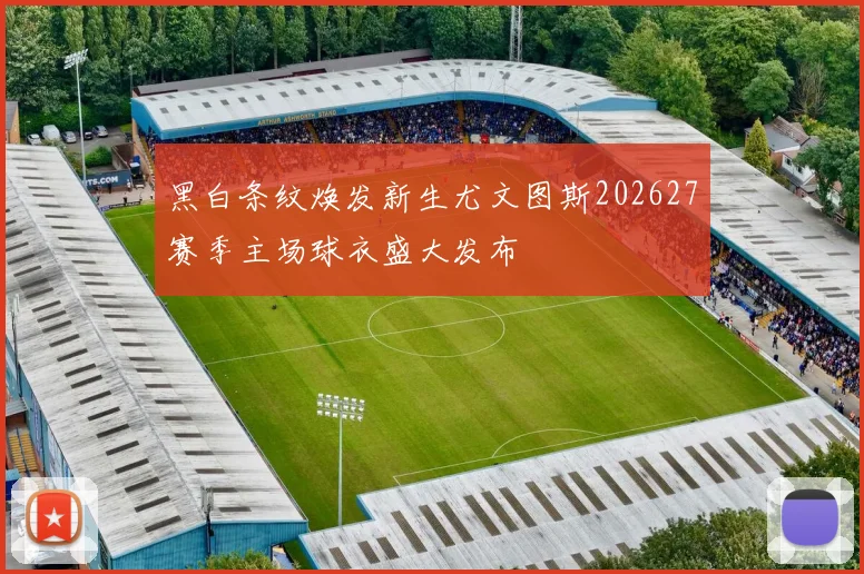 黑白条纹焕发新生尤文图斯202627赛季主场球衣盛大发布