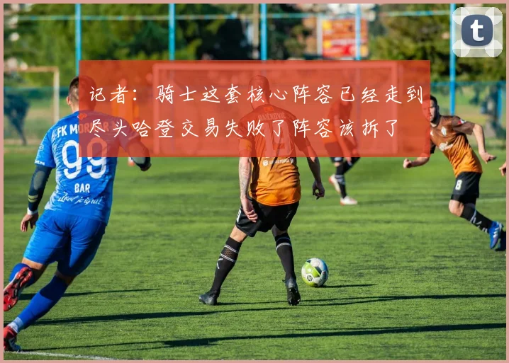 记者：骑士这套核心阵容已经走到尽头哈登交易失败了阵容该拆了