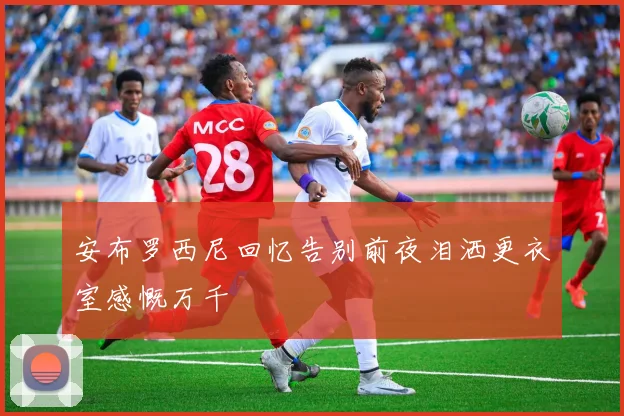 安布罗西尼回忆告别前夜泪洒更衣室感慨万千