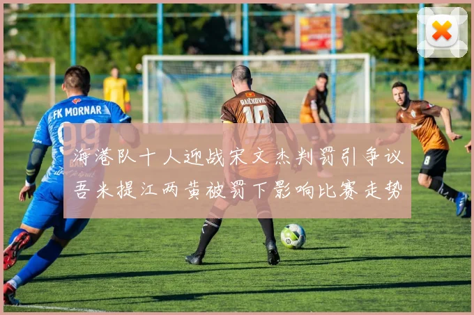 海港队十人迎战宋文杰判罚引争议吾米提江两黄被罚下影响比赛走势