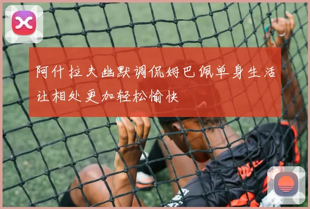 阿什拉夫幽默调侃姆巴佩单身生活让相处更加轻松愉快