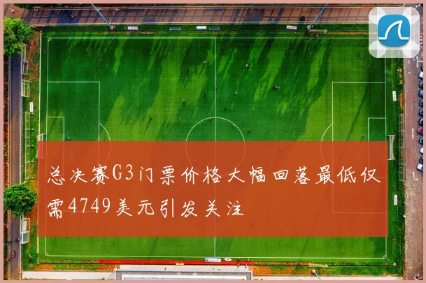 总决赛G3门票价格大幅回落最低仅需4749美元引发关注