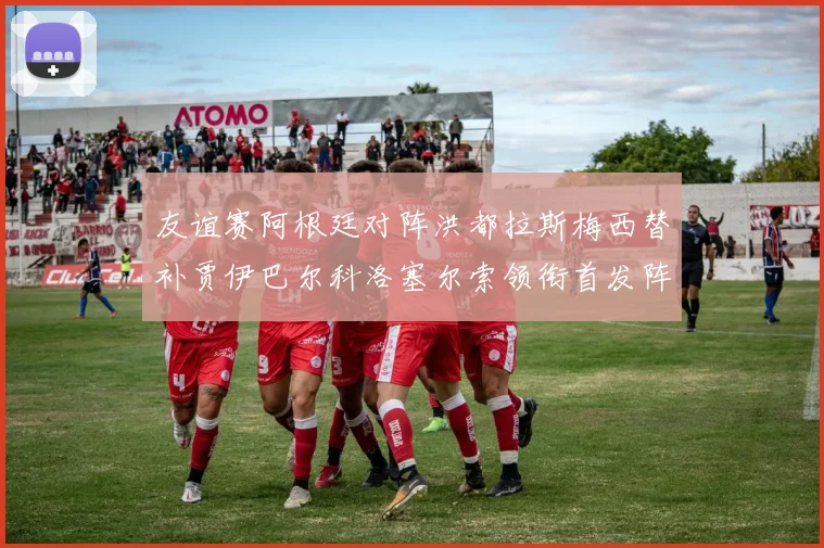友谊赛阿根廷对阵洪都拉斯梅西替补贾伊巴尔科洛塞尔索领衔首发阵容