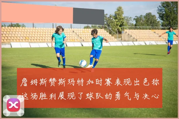 詹姆斯赞斯玛特加时赛表现出色称这场胜利展现了球队的勇气与决心