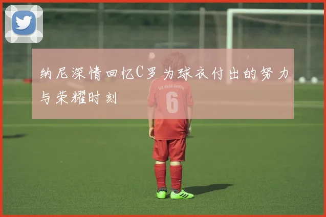 纳尼深情回忆C罗为球衣付出的努力与荣耀时刻