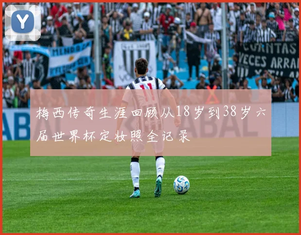 梅西传奇生涯回顾从18岁到38岁六届世界杯定妆照全记录