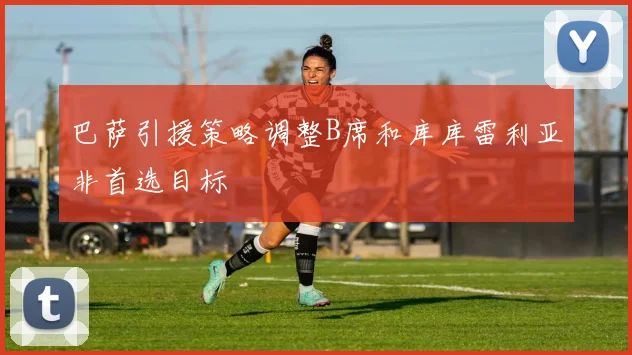巴萨引援策略调整B席和库库雷利亚非首选目标