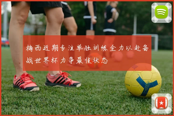 梅西近期专注单独训练全力以赴备战世界杯力争最佳状态