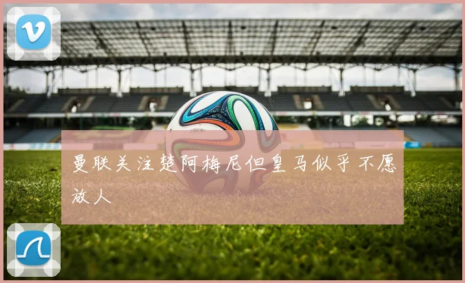 曼联关注楚阿梅尼但皇马似乎不愿放人