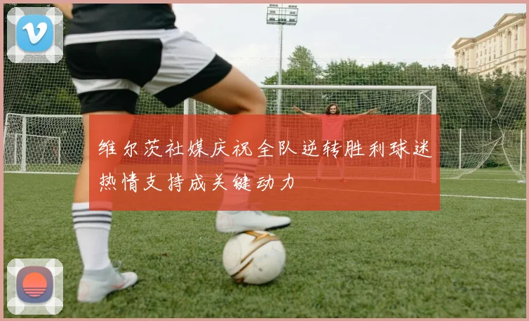 维尔茨社媒庆祝全队逆转胜利球迷热情支持成关键动力